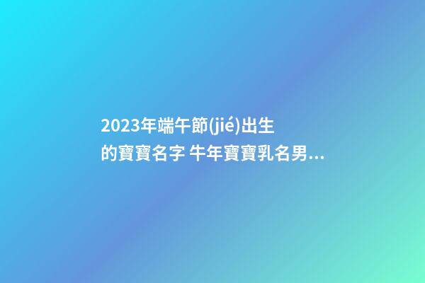 2023年端午節(jié)出生的寶寶名字 牛年寶寶乳名男女通用